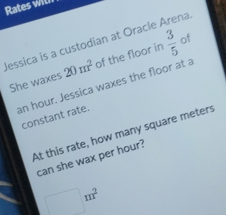 Rates with 
Jessica is a custodian at Oracle Arena  3/5  of 
She waxes 20m^2 of the floor in
an hour. Jessica waxes the floor at a 
constant rate. 
At this rate, how many square meters
can she wax per hour?
□ m^2