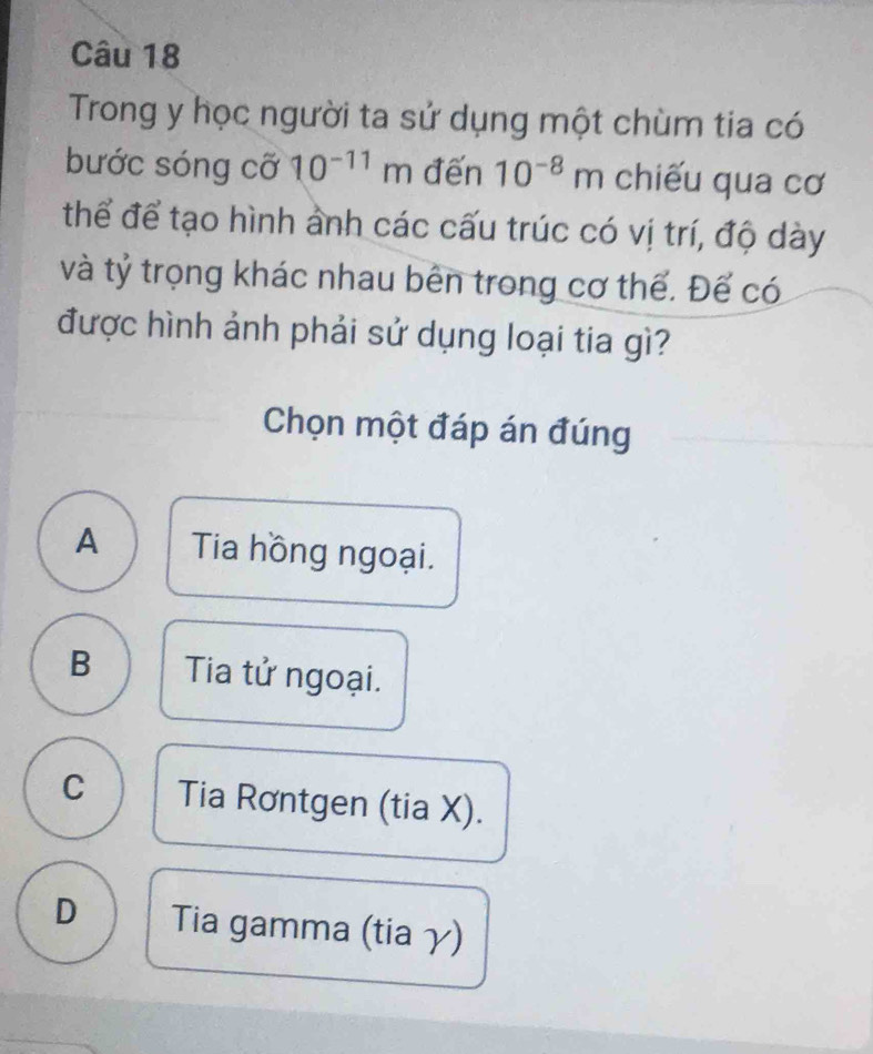 Trong y học người ta sử dụng một chùm tia có
bước sóng cỡ 10^(-11)m đến 10^(-8)m chiếu qua cơ
thể để tạo hình ảnh các cấu trúc có vị trí, độ dày
và tỷ trọng khác nhau bên trong cơ thế. Đế có
được hình ảnh phải sử dụng loại tia gì?
Chọn một đáp án đúng
A Tia hồng ngoại.
B Tia tử ngoại.
C Tia Rơntgen (tia X).
D Tia gamma (tia γ)