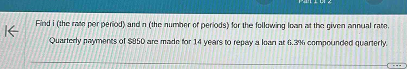 Find i (the rate per period) and n (the number of periods) for the following loan at the given annual rate. 
Quarterly payments of $850 are made for 14 years to repay a loan at 6.3% compounded quarterly.