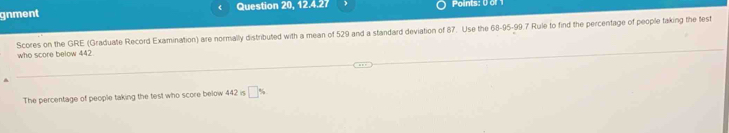 gnment Question 20, 12.4.27 Points: 0 of 1 
Scores on the GRE (Graduate Record Examination) are normally distributed with a mean of 529 and a standard deviation of 87. Use the 68-95-99.7 Rule to find the percentage of people taking the test 
who score below 442
The percentage of people taking the test who score below 442 is □ %