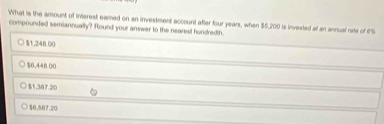 What is the amount of interest earned on an investment account after four years, when $5,200 is invested at an annual rate of 6%
compounded semiannually? Round your answer to the nearest hundredth.
$1,248.00
$6,448.00
$1,387.20
$6,587.20