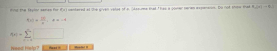 Find the Taylor series for f(x) centered at the given value of a. [Assume that f has a power series expansion. Do not show that R_o(x)to 0.1
f(x)= 10/x , a=-4
f(x)=sumlimits _(n=0)^n□
Need Help? Mead I Mastor III