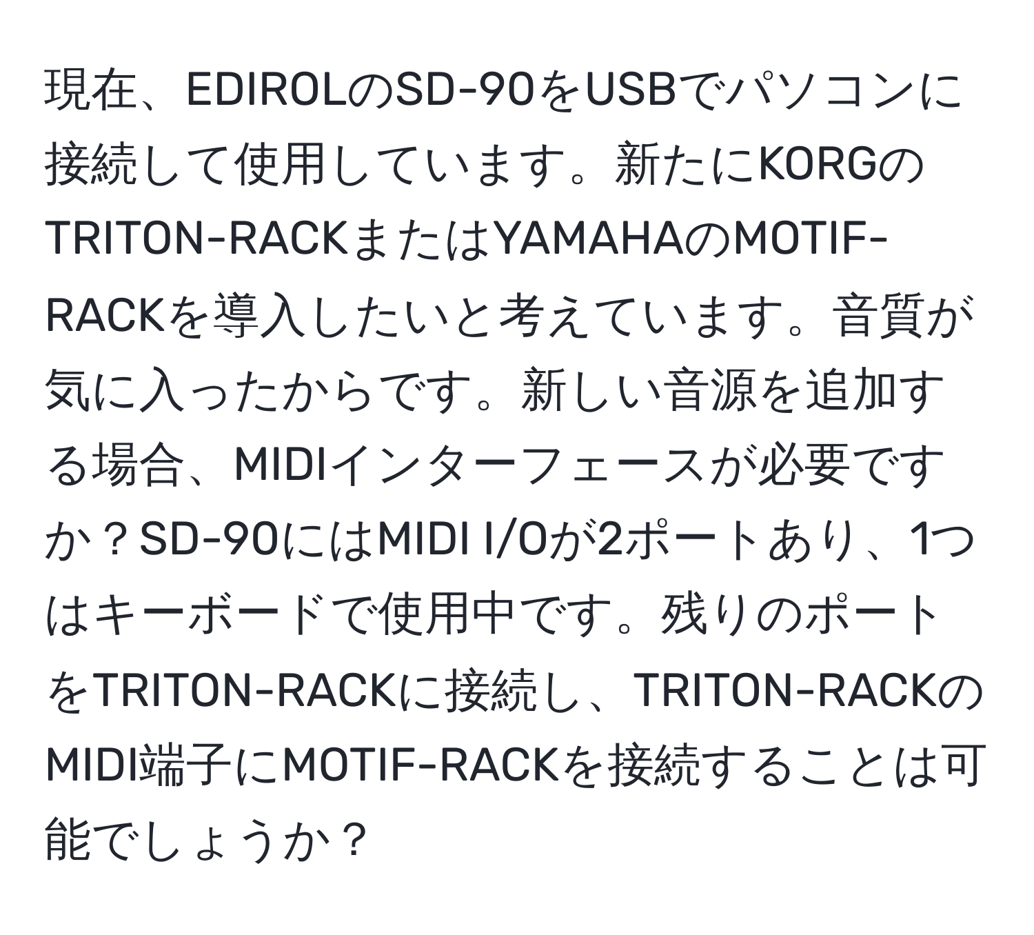 現在、EDIROLのSD-90をUSBでパソコンに接続して使用しています。新たにKORGのTRITON-RACKまたはYAMAHAのMOTIF-RACKを導入したいと考えています。音質が気に入ったからです。新しい音源を追加する場合、MIDIインターフェースが必要ですか？SD-90にはMIDI I/Oが2ポートあり、1つはキーボードで使用中です。残りのポートをTRITON-RACKに接続し、TRITON-RACKのMIDI端子にMOTIF-RACKを接続することは可能でしょうか？