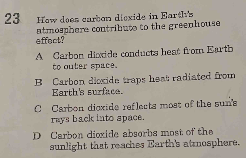 How does carbon dioxide in Earth's
atmosphere contribute to the greenhouse
effect?
A Carbon dioxide conducts heat from Earth
to outer space.
B Carbon dioxide traps heat radiated from
Earth's surface.
C Carbon dioxide reflects most of the sun's
rays back into space.
D Carbon dioxide absorbs most of the
sunlight that reaches Earth's atmosphere.