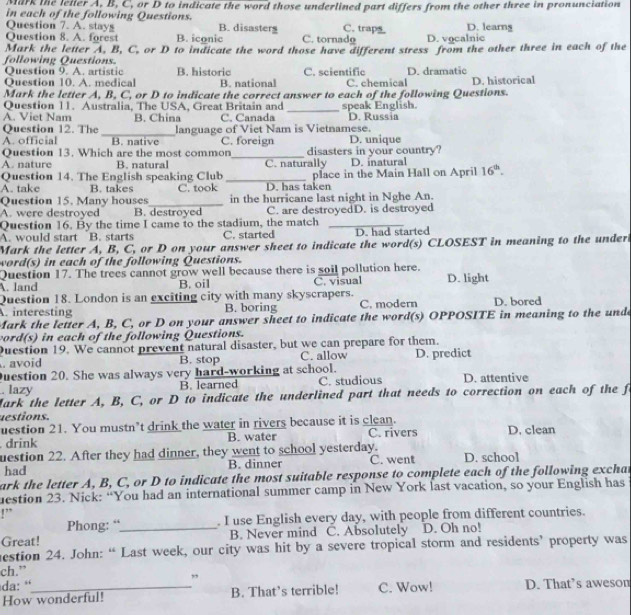 Mark the leller A, B, C, or D to indicate the word those underlined part differs from the other three in pronunciation
in each of the following Questions.
Question 7. A. stays B. disasters C. traps D. learng
Question 8. A. forest B. iconic C. tornadg D. vocalnic
Mark the letter A, B, C, or D to indicate the word those have different stress from the other three in each of the
following Questions. B. historic C. scientific D. dramatic
Question 9. A. artistic
Question 10. A. medical B. national C. chemical
Mark the letter A, B, C, or D to indicate the correct answer to each of the following Questions. D. historical
Question 11. Australia, The USA, Great Britain and
A. Viet Nam B. China C. Canada _speak English. D. Russia
Question 12. The C. foreign
A. official _B. native language of Viet Nam is Vietnamese. D. unique
Question 13. Which are the most common_ disasters in your country?
A. nature B. natural C. naturally D. inatural
Question 14. The English speaking Club
A. take B. takes C. took _D. has taken place in the Main Hall on April 16^(th).
Question 15. Many houses_ in the hurricane last night in Nghe An.
A. were destroyed B. destroyed C. are destroyedD. is destroyed
Question 16. By the time I came to the stadium, the match_
A. would start B. starts C. started D. had started
Mark the letter A, B, C, or D on your answer sheet to indicate the word(s) CLOSEST in meaning to the under
word(s) in each of the following Questions.
Question 17. The trees cannot grow well because there is soil pollution here.
A. land B. oil C. visual D. light
Question 18. London is an exciting city with many skyscrapers.
A. interesting B. boring C. modern D. bored
Mark the letter A, B, C, or D on your answer sheet to indicate the word(s) OPPOSITE in meaning to the und
ord(s) in each of the following Questions.
Duestion 19. We cannot prevent natural disaster, but we can prepare for them.
. avoid B. stop C. allow D. predict
uestion 20. She was always very hard-working at school.
. lazy B. learned C. studious D. attentive
Mark the letter A, B, C, or D to indicate the underlined part that needs to correction on each of the fo
uestions.
uestion 21. You mustn’t drink the water in rivers because it is clean.
. drink B. water C. rivers D. clean
uestion 22. After they had dinner, they went to school yesterday. C. went D. school
had B. dinner
ark the letter A, B, C, or D to indicate the most suitable response to complete each of the following exchat
uestion 23. Nick: “You had an international summer camp in New York last vacation, so your English has
!”
Phong: “ . I use English every day, with people from different countries.
Great! _B. Never mind C. Absolutely D. Oh no!
estion 24. John: “ Last week, our city was hit by a severe tropical storm and residents’ property was
ch.”
da: “ ”
How wonderful! B. That’s terrible! C. Wow! D. That’s aweson