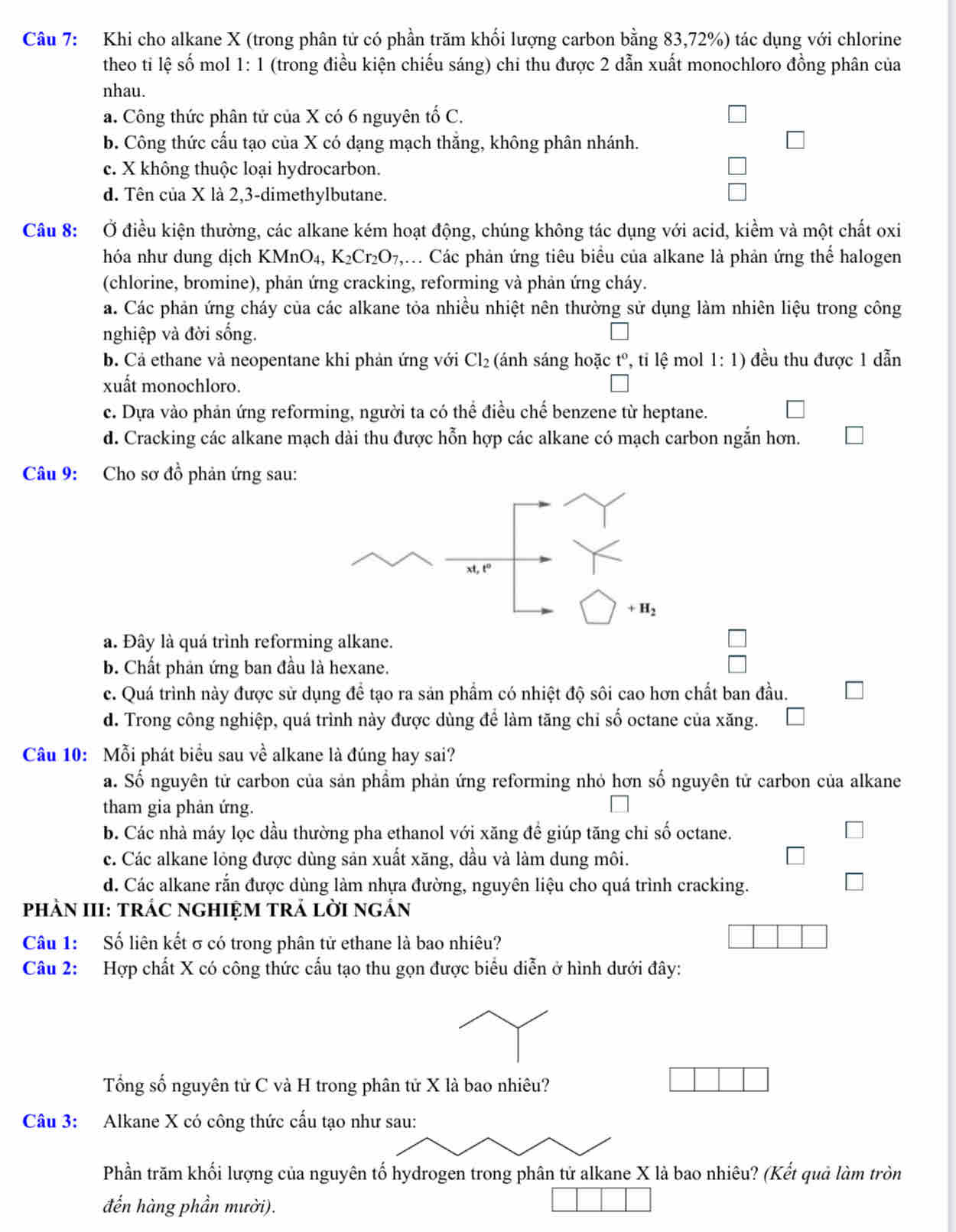 Khi cho alkane X (trong phân tử có phần trăm khối lượng carbon bằng 83,72%) tác dụng với chlorine
theo ti lệ số mol 1: 1 (trong điều kiện chiếu sáng) chi thu được 2 dẫn xuất monochloro đồng phân của
nhau.
a. Công thức phân tử của X có 6 nguyên tố C.
b. Công thức cấu tạo của X có dạng mạch thắng, không phân nhánh.
c. X không thuộc loại hydrocarbon.
d. Tên của X là 2,3-dimethylbutane.
Câu 8: Ở điều kiện thường, các alkane kém hoạt động, chúng không tác dụng với acid, kiểm và một chất oxi
hóa như dung dịch KMnO_4,K_2Cr_2O_7, ,i Các phản ứng tiêu biểu của alkane là phản ứng thể halogen
(chlorine, bromine), phản ứng cracking, reforming và phản ứng cháy.
a. Các phản ứng cháy của các alkane tỏa nhiều nhiệt nên thường sử dụng làm nhiên liệu trong công
nghiệp và đời sống.
b. Cả ethane vả neopentane khi phản ứng với Cl_2 (ánh sáng hoặc t° , tỉ lệ mol 1:1) đều thu được 1 dẫn
xuất monochloro.
c. Dựa vào phản ứng reforming, người ta có thể điều chế benzene từ heptane.
d. Cracking các alkane mạch dài thu được hỗn hợp các alkane có mạch carbon ngắn hơn.
Câu 9: Cho sơ đồ phản ứng sau:
a. Đây là quá trình reforming alkane.
b. Chất phản ứng ban đầu là hexane.
c. Quá trình này được sử dụng để tạo ra sản phẩm có nhiệt độ sôi cao hơn chất ban đầu.
d. Trong công nghiệp, quá trình này được dùng để làm tăng chỉ số octane của xăng.
Câu 10: Mỗi phát biểu sau về alkane là đúng hay sai?
a. Số nguyên tử carbon của sản phẩm phản ứng reforming nhỏ hơn số nguyên tử carbon của alkane
tham gia phản ứng.
b. Các nhà máy lọc dầu thường pha ethanol với xăng đề giúp tăng chỉ số octane.
c. Các alkane lỏng được dùng sản xuất xăng, dầu và làm dung môi.
d. Các alkane rắn được dùng làm nhựa đường, nguyên liệu cho quá trình cracking.
PhÀN III: TRÁC nGHIỆM tRẢ lời ngÁn
Câu 1: Số liên kết σ có trong phân tử ethane là bao nhiêu?
Câu 2: Hợp chất X có công thức cấu tạo thu gọn được biểu diễn ở hình dưới đây:
Tổng số nguyên tử C và H trong phân tử X là bao nhiêu?
Câu 3: Alkane X có công thức cấu tạo như sau:
Phần trăm khối lượng của nguyên tố hydrogen trong phân tử alkane X là bao nhiêu? (Kết quả làm tròn
đến hàng phần mười).