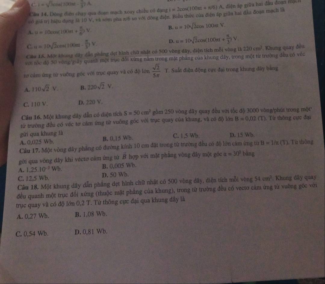 C. i=sqrt(3)cos (100π t- π /3 )A.
Cầu 14, Dòng điện chạy qua đoạn mạch xoay chiều có dạng i=2cos (100π t+π /6)A , diện áp giữa hai đầu đoạn mạch
có giả trị hiệu dụng là 10 V, và sơm pha π/6 so với đòng điện. Biểu thức của điện ấp giữa hai đầu đoạn mạch là
A. u=10cos (100π t+ π /6 )V.
B. u=10sqrt(2)cos 100π tV.
C. u=10sqrt(2)cos (100π t- π /3 )V.
D. u=10sqrt(2)cos (100π t+ π /3 )V.
Cầu 15. Một khung đây dẫn phẳng dẹt hình chữ nhật có 500 vòng dây, diện tích mỗi vòng là 220cm^2 Khung quay đều
với tốc độ 50 vòng/giây quanh một trục đổi xứng nằm trong mặt phẳng của khung đây, trong một từ trường đều có véc
tơ cảm ứng từ vuỡng góc với trục quay và có độ lớn  sqrt(2)/5π  T. Suất điện động cực đại trong khung dây bảng
A. 110sqrt(2)V. B. 220sqrt(2)V.
C. 110 V. D. 220 V.
Câu 16. Một khung dây dẫn có diện tích S=50cm^2 gồm 250 vòng dây quay đều với tốc độ 3000 vòng/phút trong một
từ trường đều có véc tơ cảm ứng từ vuỡng góc với trục quay của khung, và có độ lớn B=0.02(T) Từ thông cực đại
gừi qua khung là D. 15 Wb.
A. 0,025 Wb. B. 0,15 Wb.
C. 1,5 Wb.
Câu 17. Một vòng dây phẳng có đường kính 10 cm đặt trong từ trường đều có độ lớn cảm ứng từ B=1/π (T). Từ thông
gởi qua vòng dây khi véctơ cảm ứng từ vector B hợp với mặt phẳng vòng dây một góc alpha =30° bǎng
A. 1,25.10^(-3)Wb. B. 0,005 Wb.
C. 12,5 Wb. D. 50 Wb.
Câu 18, Một khung dây dẫn phẳng dẹt hình chữ nhật có 500 vòng dây, diện tích mỗi vòng 54cm^2. Khung dây quay
đều quanh một trục đối xứng (thuộc mặt phẳng của khung), trong từ trường đều có vectơ cảm ứng từ vuỡng gốc với
trục quay và có độ lớn 0,2 T. Từ thông cực đại qua khung dây là
A. 0,27 Wb. B. 1,08 Wb.
C. 0,54 Wb. D. 0,81 Wb.