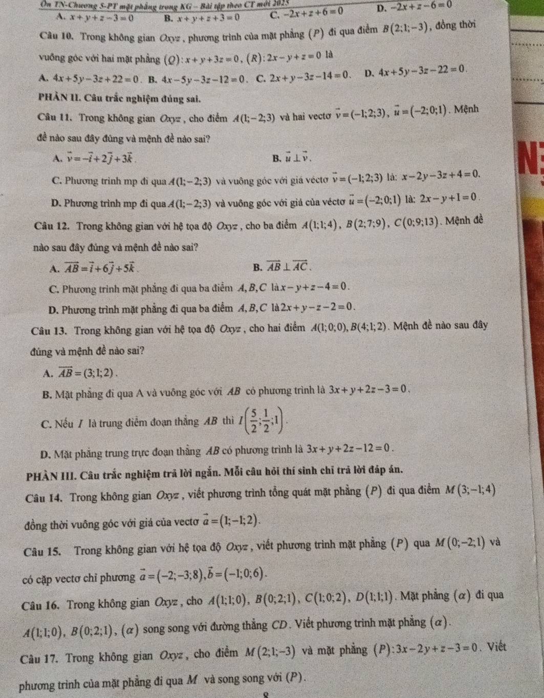 On ∠ Y -Chương 5-PT mặt phẳng trong KG - Bài tập theo CT mới 2025
A. x+y+z-3=0 B. x+y+z+3=0 C. -2x+z+6=0 D. -2x+z-6=0
Câu 10. Trong không gian Oxyz, phương trình của mặt phẳng (P) đi qua điểm B(2;1;-3) , đồng thời
vuống góc với hai mặt phẳng (Q):x+y+3z=0 , (R): 2x-y+z=0 là
A. 4x+5y-3z+22=0. B. 4x-5y-3z-12=0. C. 2x+y-3z-14=0. D. 4x+5y-3z-22=0.
PHẢN II. Câu trắc nghiệm đúng sai.
Câu 11. Trong không gian Oxyz , cho điểm A(1;-2;3) và hai vectơ vector v=(-1;2;3),vector u=(-2;0;1) Mệnh
đề nào sau đây đúng và mệnh đề nào sai?
A. vector v=-vector i+2vector j+3vector k. B. vector u⊥ vector v. a
C. Phương trình mp đi qua A(1;-2;3) và vuông góc với giá véctơ vector v=(-1;2;3) là: x-2y-3z+4=0.
D. Phương trình mp đi qua A(1;-2;3) và vuông góc với giả của véctơ vector u=(-2;0;1) là: 2x-y+1=0.
Câu 12. Trong không gian với hệ tọa độ Oxyz , cho ba điểm A(1;1;4),B(2;7;9),C(0;9;13). Mệnh đề
nào sau đây đúng và mệnh đề nào sai?
A. vector AB=vector i+6vector j+5vector k. B. vector AB⊥ vector AC.
C. Phương trình mặt phẳng đi qua ba điểm A, B,C là x-y+z-4=0.
D. Phương trình mặt phẳng đi qua ba điểm A, B, C là 2x+y-z-2=0.
Câu 13. Trong không gian với hệ tọa độ Oxyz , cho hai điểm A(1;0;0),B(4;1;2). Mệnh đề nào sau đây
đúng và mệnh đề nào sai?
A. vector AB=(3;1;2).
B. Mặt phẳng đi qua A và vuỡng góc với AB có phương trình là 3x+y+2z-3=0.
C. Nếu / là trung điểm đoạn thắng AB thì I( 5/2 ; 1/2 ;1).
D. Mặt phẳng trung trực đoạn thẳng AB có phương trình là 3x+y+2z-12=0.
PHÀN III. Câu trắc nghiệm trã lời ngắn. Mỗi câu hỏi thí sinh chỉ trả lời đáp án.
Câu 14. Trong không gian Oxyz , viết phương trình tổng quát mặt phẳng (P) đi qua điểm M(3;-1;4)
đồng thời vuông góc với giá của vectơ vector a=(1;-1;2).
Câu 15. Trong không gian với hệ tọa độ Oxyz , viết phương trình mặt phẳng (P) qua M(0;-2;1) và
có cặp vectơ chỉ phương vector a=(-2;-3;8),vector b=(-1;0;6).
Câu 16. Trong không gian Oxyz , cho A(1;1;0),B(0;2;1),C(1;0;2),D(1;1;1). Mặt phẳng (α) đi qua
A(1;1;0),B(0;2;1) , (α) song song với đường thẳng CD. Viết phương trình mặt phẳng (α).
Câu 17. Trong không gian Oxyz, cho điểm M(2;1;-3) và mặt phẳng (P): 3x-2y+z-3=0 Viết
phương trình của mặt phẳng đi qua M và song song với (P).