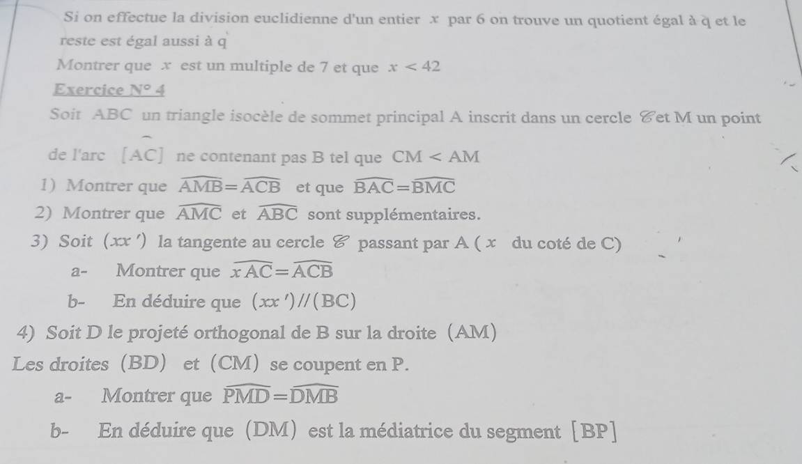 Si on effectue la division euclidienne d'un entier x par 6 on trouve un quotient égal à q et le 
reste est égal aussi à q
Montrer que x est un multiple de 7 et que x<42</tex> 
Exercice N°4
Soit ABC un triangle isocèle de sommet principal A inscrit dans un cercle &et M un point 
de l'arc [ AC ] ne contenant pas B tel que CM
1) Montrer que widehat AMB=widehat ACB et que widehat BAC=widehat BMC
2) Montrer que widehat AMC et widehat ABC sont supplémentaires. 
3) Soit (xx ') la tangente au cercle & passant par A ( x du coté de C) 
a- Montrer que widehat xAC=widehat ACB
b- En déduire que (xx')//(BC)
4) Soit D le projeté orthogonal de B sur la droite (AM) 
Les droites (BD) et(CM)se coupent en P. 
a- Montrer que widehat PMD=widehat DMB
b- En déduire que (DM) est la médiatrice du segment [ BP ]