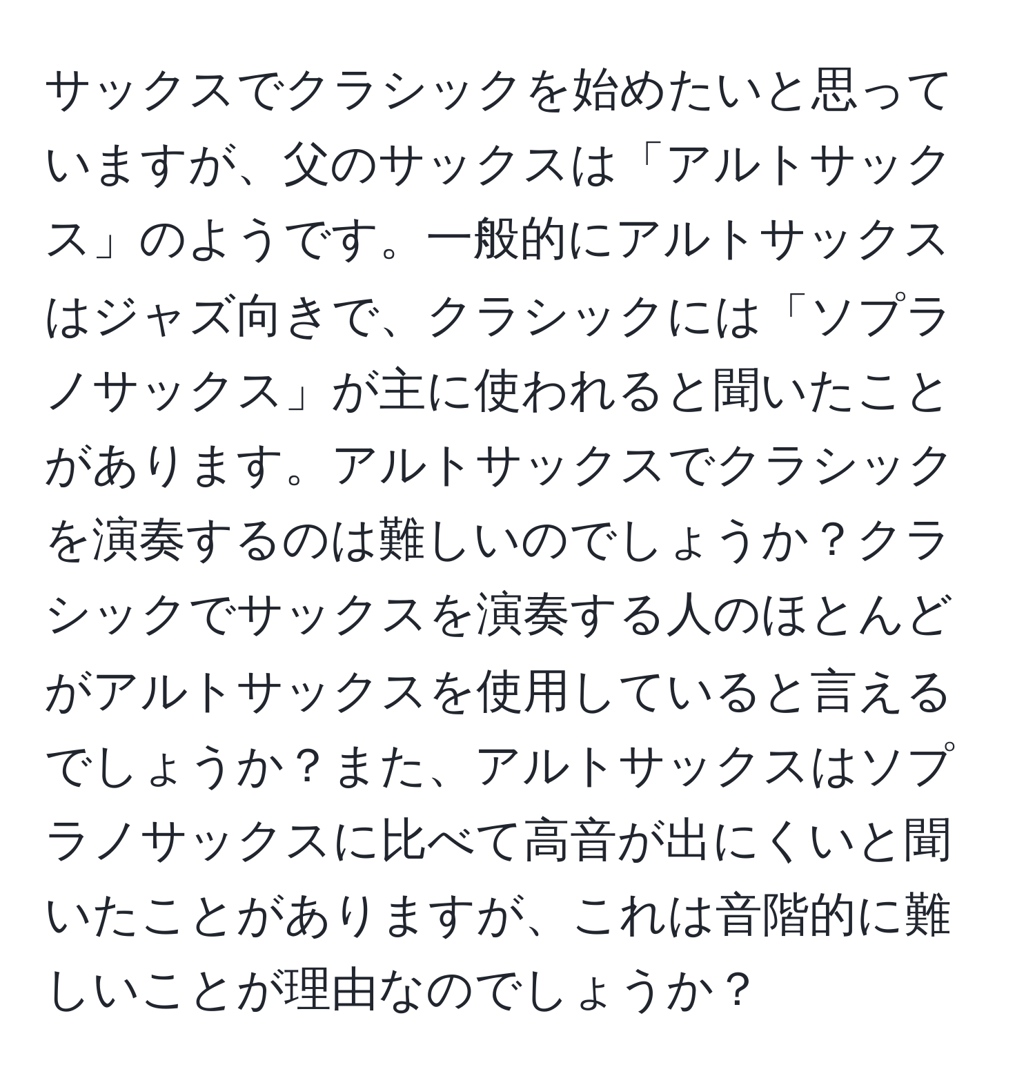 サックスでクラシックを始めたいと思っていますが、父のサックスは「アルトサックス」のようです。一般的にアルトサックスはジャズ向きで、クラシックには「ソプラノサックス」が主に使われると聞いたことがあります。アルトサックスでクラシックを演奏するのは難しいのでしょうか？クラシックでサックスを演奏する人のほとんどがアルトサックスを使用していると言えるでしょうか？また、アルトサックスはソプラノサックスに比べて高音が出にくいと聞いたことがありますが、これは音階的に難しいことが理由なのでしょうか？