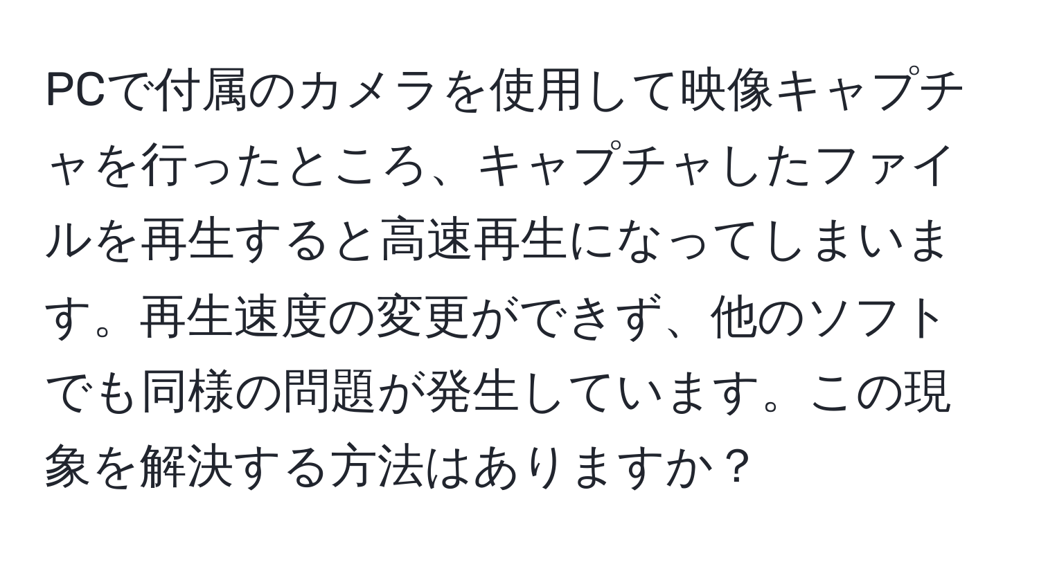 PCで付属のカメラを使用して映像キャプチャを行ったところ、キャプチャしたファイルを再生すると高速再生になってしまいます。再生速度の変更ができず、他のソフトでも同様の問題が発生しています。この現象を解決する方法はありますか？