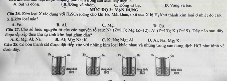 ộ c s ử đong pho biển trong sản xuất đay tện là
A. Sắt và đồng. B. Đồng và nhôm. C. Đồng và bạc. D. Vàng và bạc
MỨC độ 3: VẠn Dụng
Câu 26. Kim loại X tác dung với H_2SO_4 loãng cho khí H_2. Măț khác, oxit của X bị H_2 khử thành kim loại ở nhiệt đô cao.
X là kim loaj nào?
A. Fe. B. Al. C. Mg. D. Cu.
Câu 27. Cho số hiệu nguyên tử của các nguyên tố sau: Na (Z=11); Mg(Z=12); Al(Z=13); K(Z=19). Dãy nào sau đây
được sắp xếp theo thứ tự tính kim loại giảm dần?
A. K; Mg; Al; Na. B. Al; Mg; Na; K. C. K; Na; Mg; Al. D. Al; Na; Mg; K.
Câu 28. Có bốn thanh sắt được đặt tiếp xúc với những kim loại khác nhau và nhúng trong các dung dịch HCl như hình vẽ
đưới đây:
Ft Ze Fe Cu
dung dịch dung dịch
HCl HCl