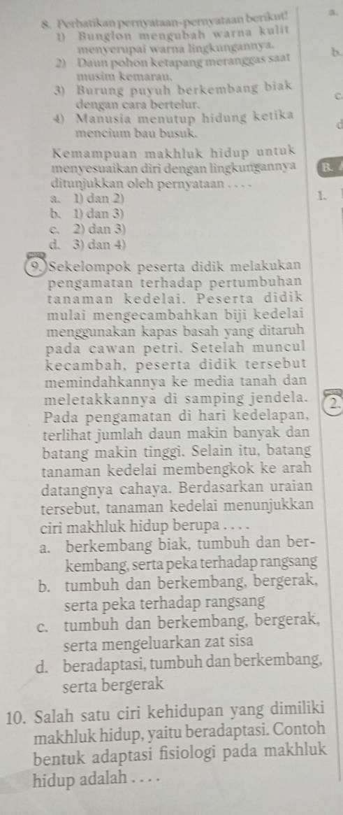 Perhatikan pernyataan-pernyataan berikut! a.
1) Bunglon mengubah warna kulit
menyerupai warna lingkungannya.
2) Daun pohon ketapang meranggas saat b.
musim kemarau.
3) Burung puyuh berkembang biak
C
dengan cara bertelur.
4) Manusia menutup hidung ketika
d
mencium bau busuk.
Kemampuan makhluk hidup untuk
menyesuaikan diri dengan lingkungannya B.
ditunjukkan oleh pernyataan . . . -
a. 1) dan 2)
1.
b. 1) dan 3)
c. 2) dan 3)
d. 3) dan 4)
(9.)Sekelompok peserta didik melakukan
pengamatan terhadap pertumbuhan
tanaman kedelai. Peserta didik
mulai mengecambahkan biji kedelai
menggunakan kapas basah yang ditaruh
pada cawan petri. Setelah muncul
kecambah, peserta didik tersebut
memindahkannya ke media tanah dan
meletakkannya di samping jendela. 2.
Pada pengamatan di hari kedelapan,
terlihat jumlah daun makin banyak dan
batang makin tinggi. Selain itu, batang
tanaman kedelai membengkok ke arah
datangnya cahaya. Berdasarkan uraian
tersebut, tanaman kedelai menunjukkan
ciri makhluk hidup berupa . . . .
a. berkembang biak, tumbuh dan ber-
kembang, serta peka terhadap rangsang
b. tumbuh dan berkembang, bergerak,
serta peka terhadap rangsang
c. tumbuh dan berkembang, bergerak,
serta mengeluarkan zat sisa
d. beradaptasi, tumbuh dan berkembang,
serta bergerak
10. Salah satu ciri kehidupan yang dimiliki
makhluk hidup, yaitu beradaptasi. Contoh
bentuk adaptasi fisiologi pada makhluk
hidup adalah . . . .