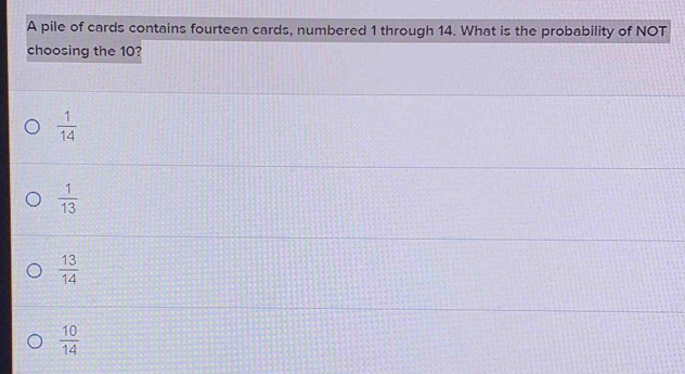 A pile of cards contains fourteen cards, numbered 1 through 14. What is the probability of NOT
choosing the 10?
 1/14 
 1/13 
 13/14 
 10/14 