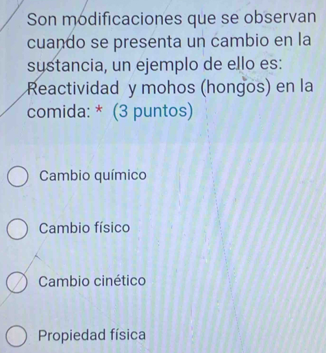 Son modificaciones que se observan
cuando se presenta un cambio en la
systancia, un ejemplo de ello es:
Reactividad y mohos (hongos) en la
comida: * (3 puntos)
Cambio químico
Cambio físico
Cambio cinético
Propiedad física