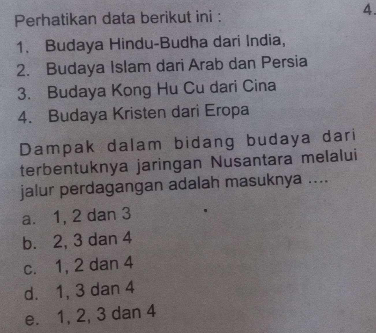 Perhatikan data berikut ini :
4.
1. Budaya Hindu-Budha dari India,
2. Budaya Islam dari Arab dan Persia
3. Budaya Kong Hu Cu dari Cina
4. Budaya Kristen dari Eropa
Dampak dalam bidang budaya dari
terbentuknya jaringan Nusantara melalui
jalur perdagangan adalah masuknya ....
a. 1, 2 dan 3
b. 2, 3 dan 4
c. 1, 2 dan 4
d. 1, 3 dan 4
e. 1, 2, 3 dan 4