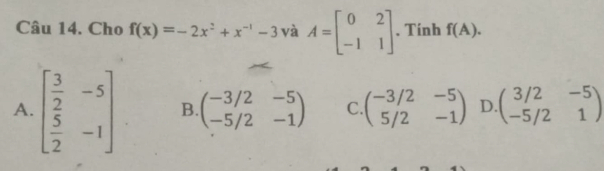 Cho f(x)=-2x^2+x^(-1)-3 và A=beginbmatrix 0&2 -1&1endbmatrix. Tính f(A).
A. beginbmatrix  3/2 &-5  5/2 &-1endbmatrix
B. beginpmatrix -3/2&-5 -5/2&-1endpmatrix C. beginpmatrix -3/2&-5 5/2&-1endpmatrix D. beginpmatrix 3/2&-5 -5/2&1endpmatrix