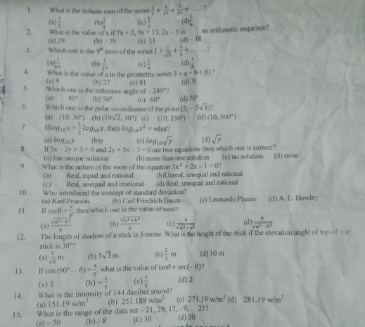 What is the infinite sum of the series  1/7 + 1/7^2 + 1/7^3 +...
(a)  1/3  (b)  1/4  (c) (d  1/6 
2. What is the value of xif7x+2,5x+13,2x-5 is an arithmetic sequence?
(a)29 (b) - 29 (c) 11 (d) - 18
3. Which one is the g^h term of the scrics 1+ 1/sqrt(3) + 1/3 + _ ?
(a) frac 1n!endarray  (b)  1/27  (c)  1/9  (d)  1/3 
4. What is the value of a in the geometric series 3+a+b+81 ?
(a) 9 (b) 27 (c) 81 (d) 3l
5. Which one is the reference angle of -240°
(a) 40° (b) 50° (c) 60° (d) 70°
6. Which one is the polar co-ordinates of the point (5,-5sqrt(3)) 7
(a) (10,30°) (b) (10sqrt(2),30°) (c) (10,330°) (d) (10,300°)
7. iflog _10x= 1/2 log _10y , then log _10x^2= wh m°
(a) lo q_10 (b)y (d) sqrt(y)
8. If 5x-2y+3=0 and 2y+5x-3=0 (c) log _10sqrt(y) are two equations then which one is correct?
(a) has unique solution (b) more than one solution
9. What is the nature of the roots of the equation 3x^2+2x-1=0? (c) no solution (d) none
(a) Real, equal and rational
(c) Real, unequal and irrational (b)Unreal, unequal and rational
10. Who introduced the concept of standard deviation? (d) Real, unequal and rational
(a) Karl Pearson (b) Carl Friedrich Gauss (c) Leonardo Pisano
11. If csc θ = a/b  , then which one is the vatue of tanθ? (d) A. L. Bowley
(a)  (sqrt(a^2-b^2))/b  (b)  (sqrt(a^2+b^2))/b  (c)  b/sqrt(a^2+b^2)  (d  b/sqrt(a^2-b^2) 
12. The length of shadow of a stick is 5 metre. What is the height of the stick if the elevation angle of top of the
stick is 30°.
(a)  5/sqrt(3) m (b) 5sqrt(3)m (c)  5/2 m (d) 10 m
13. If cos (90°-θ )= 4/5  , what is the value of tan θ +sec (-θ ) ?
(a) 3 (b) - 1/2  (c)  1/2  (d) 2
14. What is the intensity of 144 decibel sound? (d) 281.19w/m^2
(a) 151.19w/m^2 (b) 251.188w/m^2 (c) 271.19w/m^2
15. What is the range of the data set-21, 29, 17,-9, 21?
(a) - 50 (b) - 8 (c) 30 (d) 50