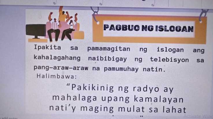 PAGBUO NG ISLOGAN 
Ipakita sa pamamagitan ng islogan ang 
kahalagahang naibibigay ng telebisyon sa 
pang-araw-araw na pamumuhay natin. 
Halimbawa: 
“Pakikinig ng radyo ay 
mahalaga upang kamalayan 
nati'y maging mulat sa lahat