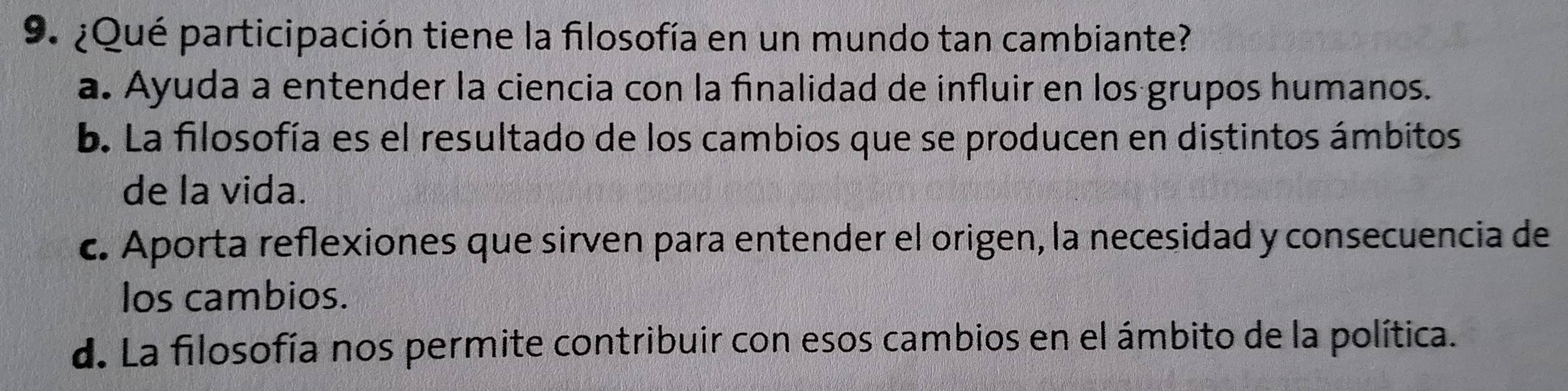 ¿Qué participación tiene la filosofía en un mundo tan cambiante?
a. Ayuda a entender la ciencia con la finalidad de influir en los grupos humanos.
b. La filosofía es el resultado de los cambios que se producen en distintos ámbitos
de la vida.
c. Aporta reflexiones que sirven para entender el origen, la necesidad y consecuencia de
los cambios.
d. La filosofía nos permite contribuir con esos cambios en el ámbito de la política.