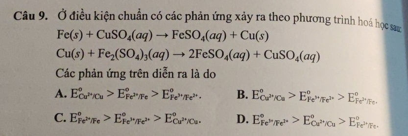 Ở điều kiện chuẩn có các phản ứng xảy ra theo phương trình hoá học sau:
Fe(s)+CuSO_4(aq)to FeSO_4(aq)+Cu(s)
Cu(s)+Fe_2(SO_4)_3(aq)to 2FeSO_4(aq)+CuSO_4(aq)
Các phản ứng trên diễn ra là do
A. E_Cu^(2+)/Cu^circ >E_Fe^(2+)/Fe^circ >E_Fe^(3+)/Fe^(2+)^circ . B. E_Cu^(2+)/Cu^circ >E_Fe^(3+)/Fe^(2+)^circ >E_Fe^(2+)/Fe^circ 
C. E_Fe^(2+)/Fe^circ >E_Fe^(3+)/Fe^(2+)^circ >E_Cu^(2+)/Cu^circ . D. E_Fe^(3+)/Fe^(2+)^circ >E_Cu^(2+)/Cu^circ >E_Fe^(2+)/Fe^circ 