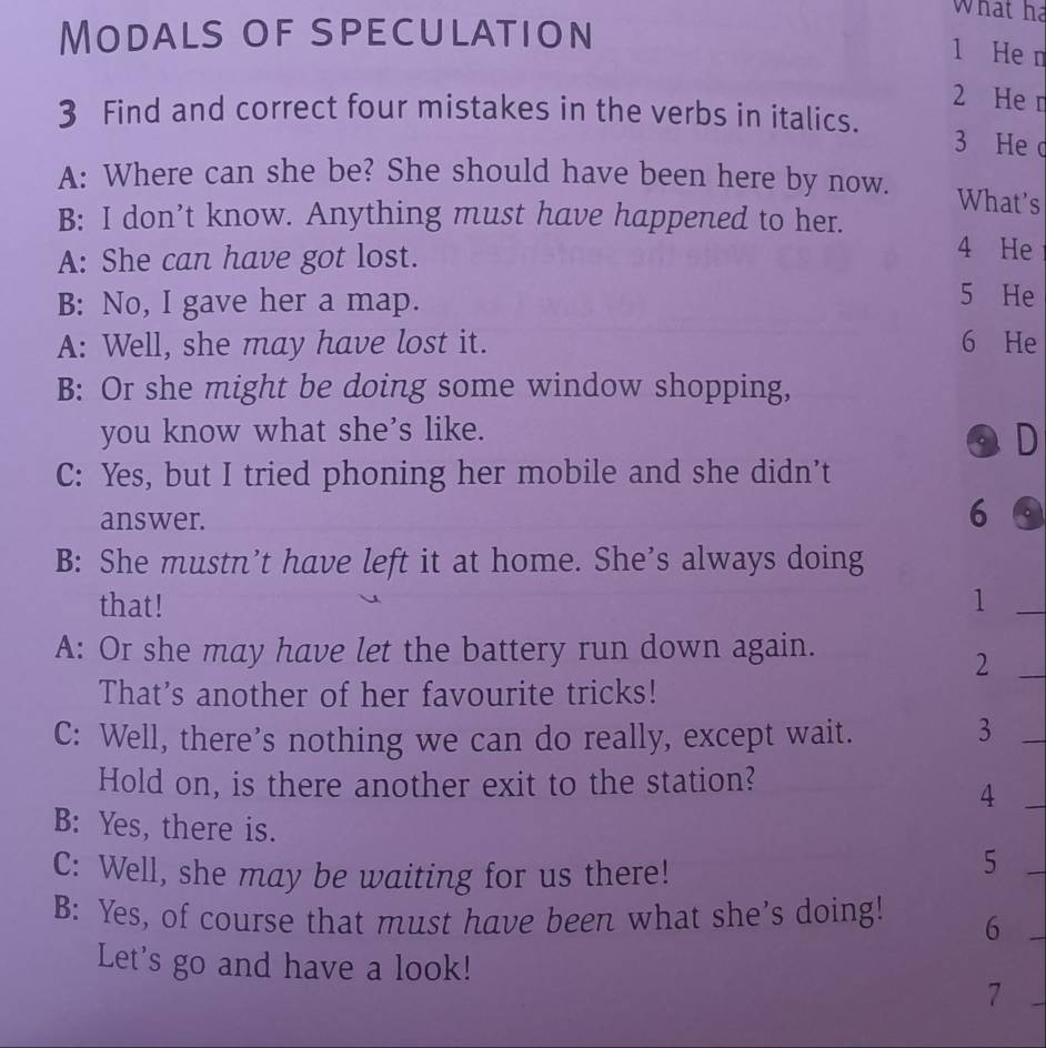 What ha
Modals of speculation
1 He n
2 He r
3 Find and correct four mistakes in the verbs in italics. 3 He d
A: Where can she be? She should have been here by now. What's
B: I don’t know. Anything must have happened to her. 4 He
A: She can have got lost.
B: No, I gave her a map.
5 He
A: Well, she may have lost it. 6 He
B: Or she might be doing some window shopping,
you know what she's like.
a D
C: Yes, but I tried phoning her mobile and she didn’t
answer.
6 .
B: She mustn’t have left it at home. She’s always doing
that! 1_
A: Or she may have let the battery run down again.
_2
That's another of her favourite tricks!
C: Well, there’s nothing we can do really, except wait.
_3
Hold on, is there another exit to the station?
_4
B: Yes, there is.
C: Well, she may be waiting for us there!
_5
B: Yes, of course that must have been what she’s doing! 6
_
Let's go and have a look!
7
_