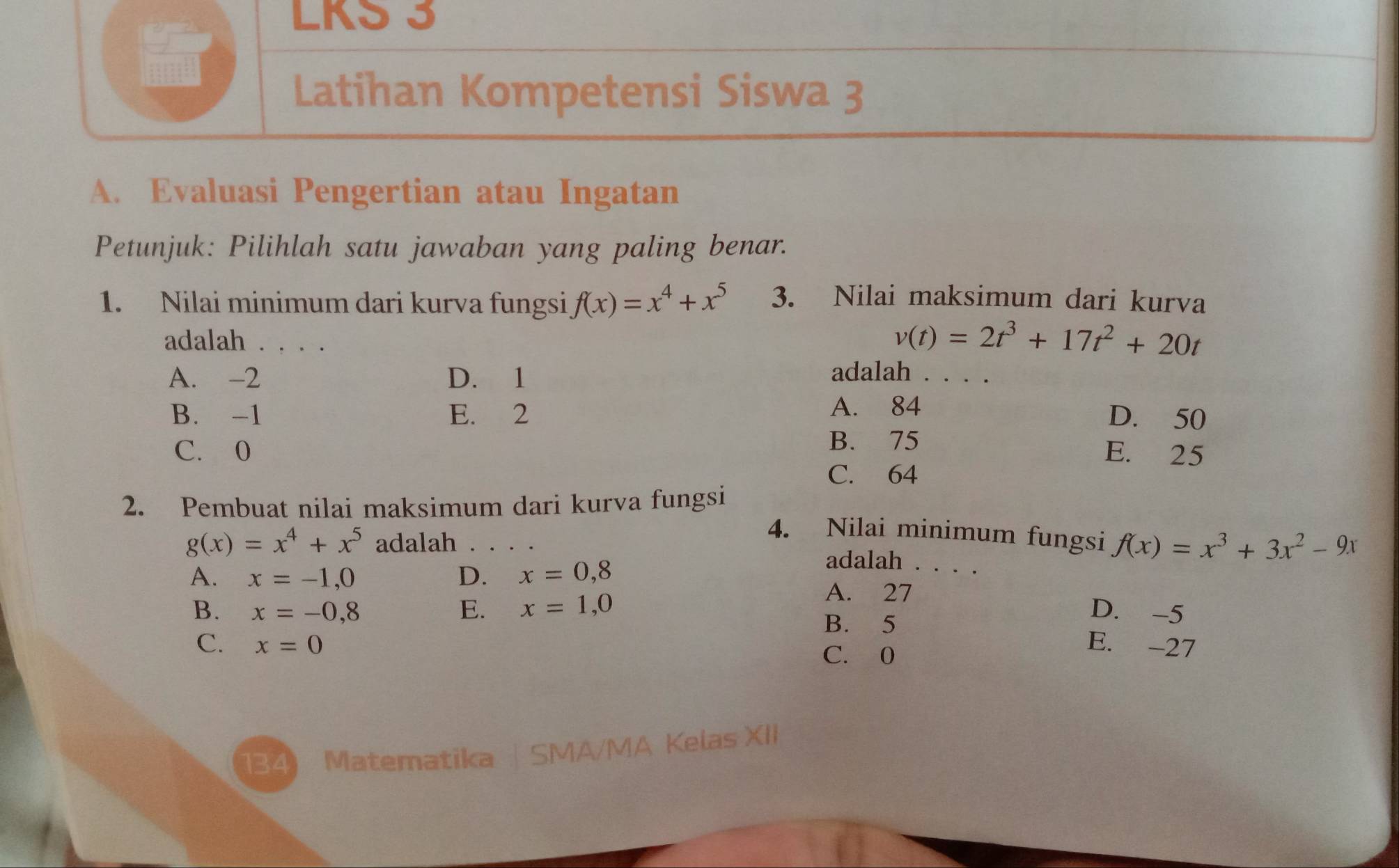 LKS 3
Latihan Kompetensi Siswa 3
A. Evaluasi Pengertian atau Ingatan
Petunjuk: Pilihlah satu jawaban yang paling benar.
1. Nilai minimum dari kurva fungsi f(x)=x^4+x^5 3. Nilai maksimum dari kurva
adalah . . . .
v(t)=2t^3+17t^2+20t
A. -2 D. 1 adalah
A. 84
B. -1 E. 2 D. 50
B. 75
C. 0 E. 25
C. 64
2. Pembuat nilai maksimum dari kurva fungsi
g(x)=x^4+x^5 adalah
4. Nilai minimum fungsi f(x)=x^3+3x^2-9x
A. x=-1,0 D. x=0,8
adalah . . . .
A. 27
B. x=-0,8 E. x=1,0 D. -5
B. 5
C. x=0 E. -27
C. 0
134 Matematika | SMA/MA Kelas XII