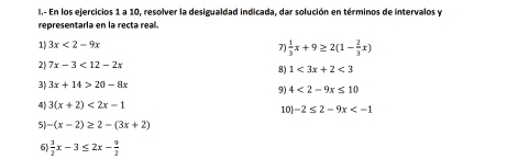 En los ejercicios 1 a 10, resolver la desigualdad indicada, dar solución en términos de intervalos y 
representaría en la recta real 
1) 3x<2-9x</tex> 7)  1/3 x+9≥ 2(1- 2/3 x)
2) 7x-3<12-2x</tex> 
8) 1<3x+2<3</tex> 
3) 3x+14>20-8x
9) 4<2-9x≤ 10
4) 3(x+2)<2x-1</tex> 10 -2≤ 2-9x
5) -(x-2)≥ 2-(3x+2)
6  3/2 x-3≤ 2x- 9/2 