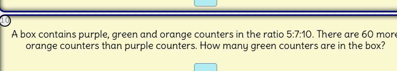 A box contains purple, green and orange counters in the ratio 5:7:10. There are 60 more 
orange counters than purple counters. How many green counters are in the box?