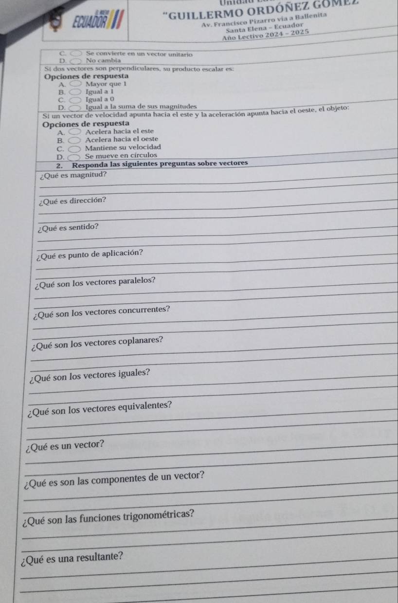 GuiLLERMO ORDÓñEZ Gomez
ECUADOR
Av. Francisco Pizarro vía a Ballenita
Santa Elena - Ecuador
Año Lectivo 2024 - 2025
C Se convierte en un vector unitario
D No cambia
Sí dos vectores son perpendiculares, su producto escalar es:
Opciones de respuesta
A. Mayor que 1
B. Igual a 1
C. Igual a 0
D. Igual a la suma de sus magnitudes
Si un vector de velocidad apunta hacia el este y la aceleración apunta hacia el oeste, el objeto:
Opciones de respuesta
A. Acelera hacia el este
B. Acelera hacia el oeste
C. Mantiene su velocidad
D. Se mueve en círculos
2. Responda las siguientes preguntas sobre vectores
_
¿Qué es magnitud?
_
_
_¿Qué es dirección?
_
_
¿Qué es sentido?
_
_¿Qué es punto de aplicación?
_
_¿Qué son los vectores paralelos?
_
_¿Qué son los vectores concurrentes?
_
_¿Qué son los vectores coplanares?
_
_¿Qué son los vectores iguales?
_
_¿Qué son los vectores equivalentes?
_
_¿Qué es un vector?
_
_¿Qué es son las componentes de un vector?
_
_¿Qué son las funciones trigonométricas?
_
_¿Qué es una resultante?
_