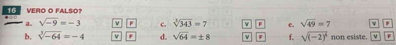 VERO O FALSO? 
a. sqrt(-9)=-3 v F c. sqrt[3](343)=7 v F e. sqrt(49)=7 v F
b. sqrt[3](-64)=-4 v F d. sqrt(64)=± 8 v F f. sqrt((-2)^4) non esiste. v F