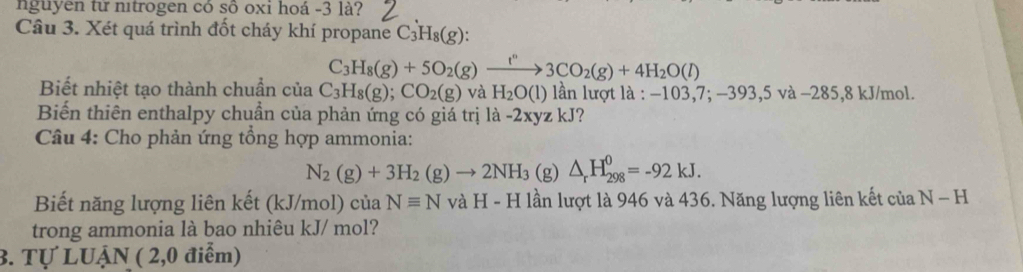 nguyen từ nitrogen có sô oxi hoá -3 là? 
Câu 3. Xét quá trình đốt cháy khí propane C_3H_8(g) :
C_3H_8(g)+5O_2(g)xrightarrow f^n3CO_2(g)+4H_2O(l)
Biết nhiệt tạo thành chuẩn của C_3H_8(g); CO_2(g) và H_2O(l) ln lượt là : 103,7;-393,5va-285, 8kJ/mol. 
Biến thiên enthalpy chuẩn của phản ứng có giá trị là - -2xyzk.] ? 
* Câu 4: Cho phản ứng tổng hợp ammonia:
N_2(g)+3H_2(g)to 2NH_3 (g) △ _rH_(298)^0=-92kJ. 
Biết năng lượng liên kết (kJ/mol) của Nequiv N và H - H lần lượt là 946 và 436. Năng lượng liên kết của N-H
trong ammonia là bao nhiêu kJ/ mol? 
3. Tự LUẠN ( 2,0 điểm)