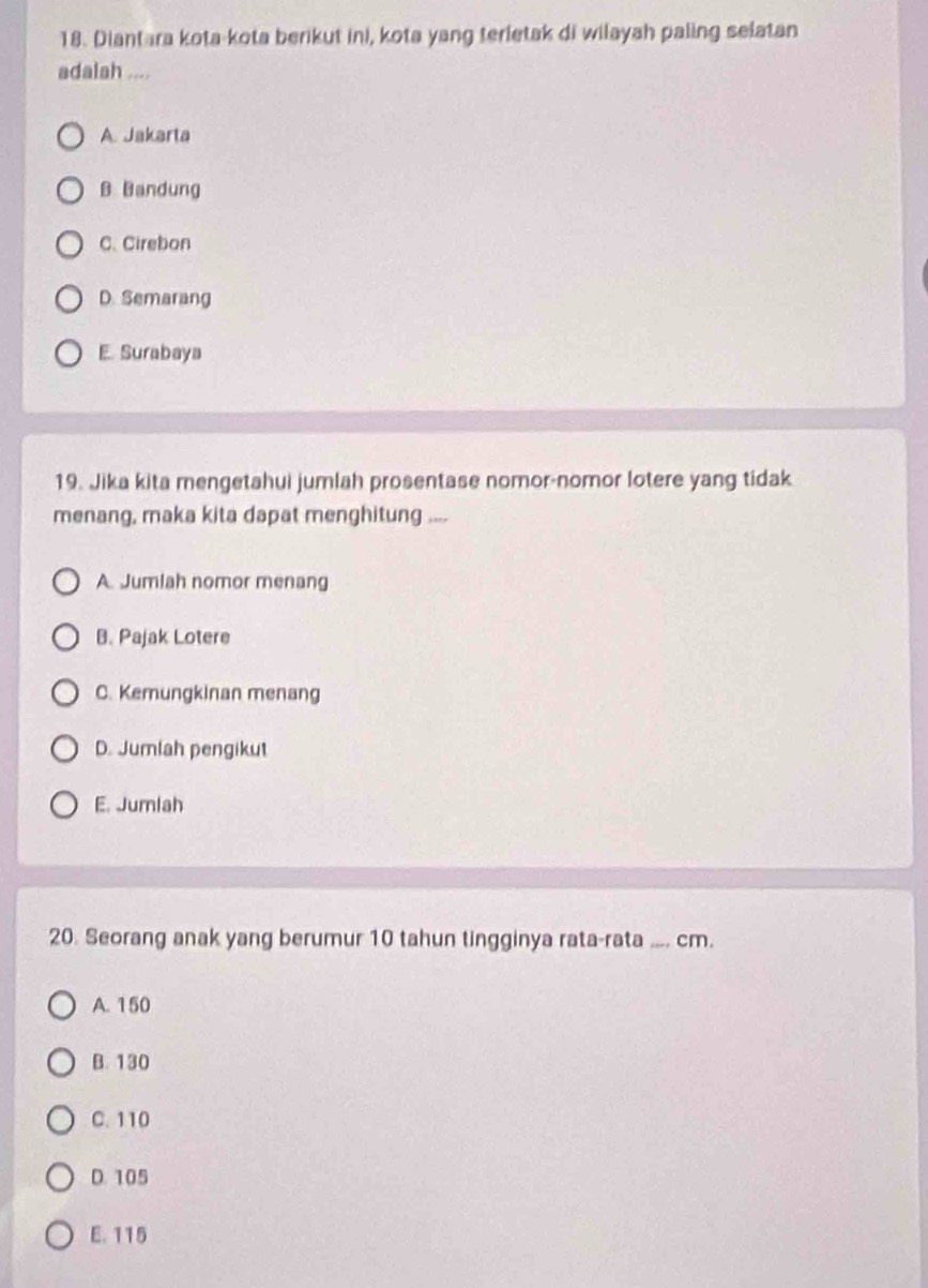 Diantara kota-kota berikut ini, kota yang terletak di wilayah paling selatan
adalah ....
A. Jakarta
B Bandung
C. Cirebon
D. Semarang
E. Surabaya
19. Jika kita mengetahui jumlah prosentase nomor-nomor lotere yang tidak
menang, maka kita dapat menghitung ....
A. Jumlah nomor menang
B. Pajak Lotere
C. Kemungkinan menang
D. Jumlah pengikut
E. Jumlah
20. Seorang anak yang berumur 10 tahun tingginya rata-rata .... cm.
A. 150
B. 130
C. 110
D. 105
E. 115