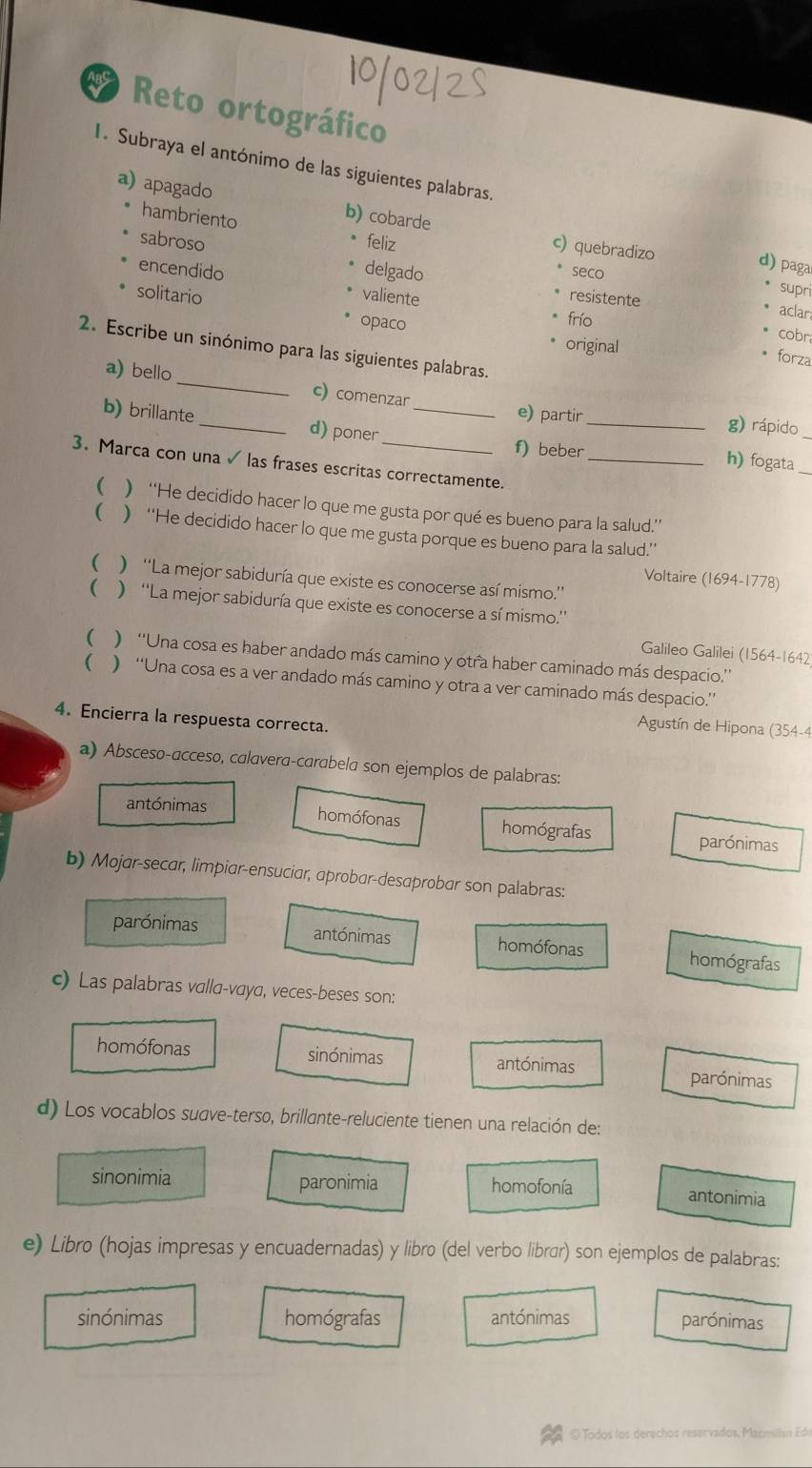 Reto ortográfico
I. Subraya el antónimo de las siguientes palabras.
hambriento
a) apagado b) cobarde c) quebradizo
sabroso feliz
delgado
encendido seco
d) paga
supri
valiente resistente
solitario opaco
aclar
frío cobr
original
2. Escribe un sinónimo para las siguientes palabras.
* forza
a) bello_ c) comenzar
e) partir g) rápido
b) brillante _d) poner __h) fogata_
f) beber
3. Marca con una ✓ las frases escritas correctamente._
  “He decidido hacer lo que me gusta por qué es bueno para la salud.”’
  “He decidido hacer lo que me gusta porque es bueno para la salud.’’
 ) ''La mejor sabiduría que existe es conocerse así mismo.''
Voltaire (1694-1778)
 ) ''La mejor sabiduría que existe es conocerse a sí mismo.''
Galileo Galilei (1564-1642
() ''Una cosa es haber andado más camino y otra haber caminado más despacio.''
( ) ''Una cosa es a ver andado más camino y otra a ver caminado más despacio.''
4. Encierra la respuesta correcta.
Agustín de Hipona (354-4
a) Absceso-acceso, calavera-carabela son ejemplos de palabras:
antónimas homófonas homógrafas parónimas
b) Mojar-secar, limpiar-ensuciar, aprobar-desaprobar son palabras:
antónimas
parónimas homófonas homógrafas
c) Las palabras valla-vaya, veces-beses son:
homófonas sinónimas antónimas parónimas
d) Los vocablos suσve-terso, brillante-reluciente tienen una relación de:
sinonimia paronimia homofonía
antonimia
e) Libro (hojas impresas y encuadernadas) y libro (del verbo librír) son ejemplos de palabras:
sinónimas homógrafas antónimas parónimas
@ Todos los derechos reservados, Macmiltán Edu