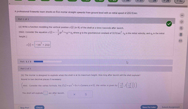 28 29 P3 
A professional fireworks team shoots an 8-in mortar straight upwards from ground level with an initial speed of 232 ft/sec. 
0 
Part 1 ofl 3 
(a) Write a function modeling the vertical position s(t)(inft) of the shell at a time r seconds after launch. 
(Hint; Consider the equation s(t)=- 1/2 gt^2+v_0t+s_0 where g is the gravitational constant of 32ft/sec^2, v_0 is the initial velocity, and x_0 is the initial 
height.)
s(t)=|-16t^2+232t
Part: 1 / 3 
Part 2 of 3 
(b) The mortar is designed to explode when the shell is at its maximum height. How long after launch will the shell explode? 
Round to two decimal places if necessary. 
Hint: Consider the vertex formula. For f(x)=ax^2+bx+c (where a=0) , the vertex is given by ( (-b)/2a ,f( (-b)/2a )).)
The shell will explode □ sec after launch. × 5 
Skip Part Check Save For Later Submit Assignment