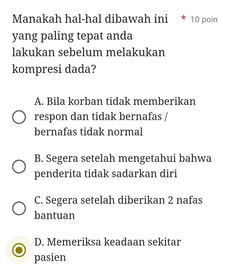 Manakah hal-hal dibawah ini * 10 poin
yang paling tepat anda
lakukan sebelum melakukan
kompresi dada?
A. Bila korban tidak memberikan
respon dan tidak bernafas /
bernafas tidak normal
B. Segera setelah mengetahui bahwa
penderita tidak sadarkan diri
C. Segera setelah diberikan 2 nafas
bantuan
D. Memeriksa keadaan sekitar
pasien