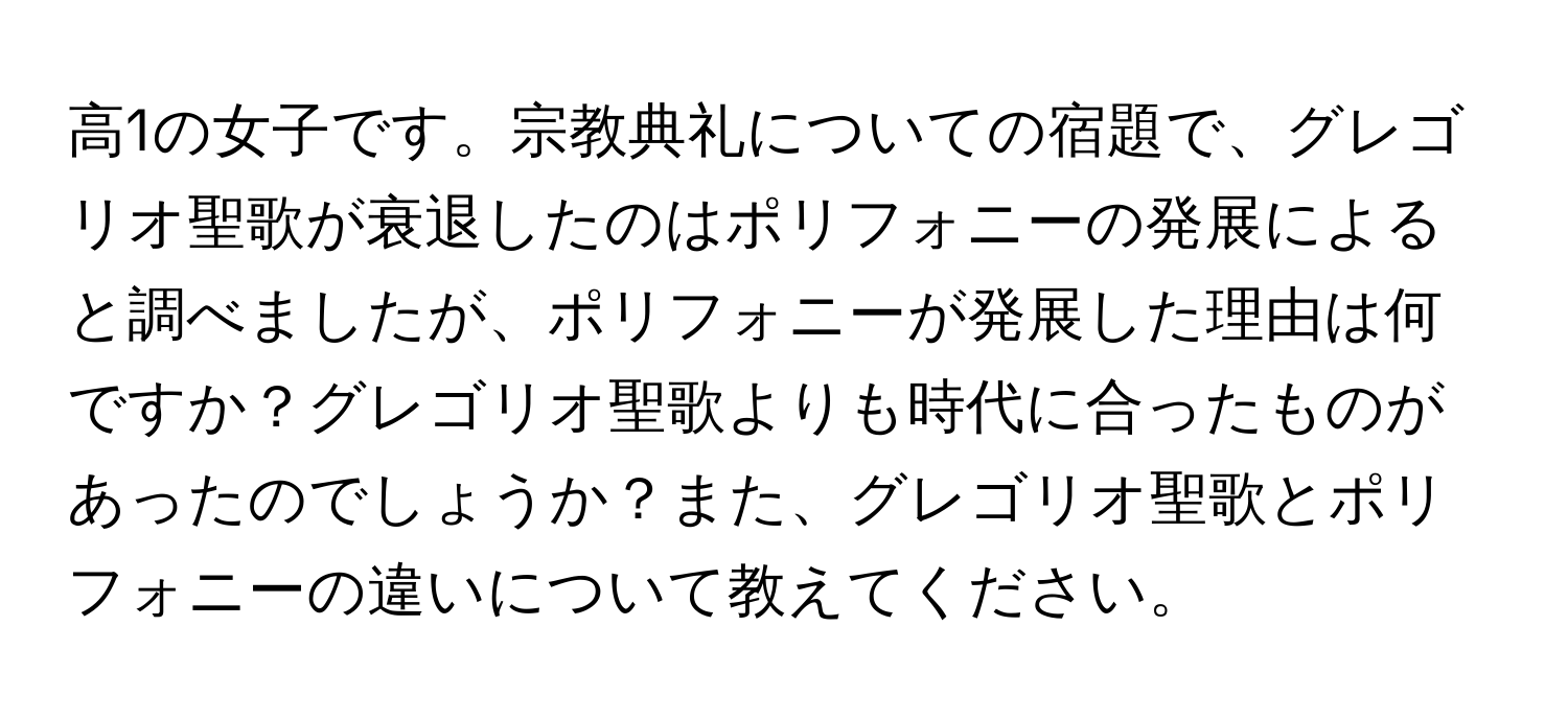 高1の女子です。宗教典礼についての宿題で、グレゴリオ聖歌が衰退したのはポリフォニーの発展によると調べましたが、ポリフォニーが発展した理由は何ですか？グレゴリオ聖歌よりも時代に合ったものがあったのでしょうか？また、グレゴリオ聖歌とポリフォニーの違いについて教えてください。