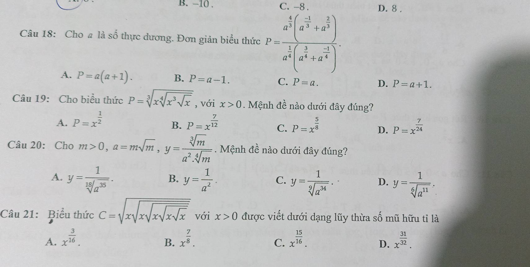 −10 . C. -8 . D. 8 .
Câu 18: Cho a là số thực dương. Đơn giản biểu thức P=frac a^(frac 4)3(a^(frac -1)3+a^(frac 2)3)a^(frac 1)4(a^(frac 2)4+a^(frac -1)4).
A. P=a(a+1).
B. P=a-1.
C. P=a. D. P=a+1.
Câu 19: Cho biểu thức P=sqrt[3](xsqrt [4]x^3sqrt x) , với x>0. Mệnh đề nào dưới đây đúng?
A. P=x^(frac 1)2 P=x^(frac 7)12
B.
C. P=x^(frac 5)8 P=x^(frac 7)24
D.
Câu 20: Cho m>0,a=msqrt(m),y= sqrt[3](m)/a^2.sqrt[4](m)  Mệnh đề nào dưới đây đúng?
A. y= 1/sqrt[18](a^(35)) . y= 1/a^2 . y= 1/sqrt[9](a^(34)) . y= 1/sqrt[6](a^(11)) .
B.
C.
D.
Câu 21: Biểu thức C=sqrt(xsqrt xsqrt xsqrt x) với x>0 được viết dưới dạng lũy thừa Cwidehat O mũ hữu tỉ là
A. x^(frac 3)16. x^(frac 7)8. x^(frac 15)16. x^(frac 31)32.
B.
C.
D.