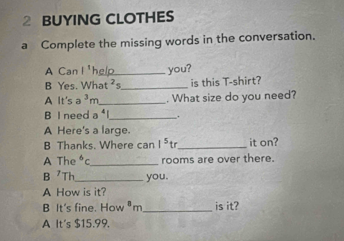 BUYING CLOTHES 
a Complete the missing words in the conversation. 
A Can l^1 help you? 
B Yes. What^2 ς_ is this T-shirt? 
A It's 2^3m _. What size do you need? 
B I need a ⁴l_ 
. 
A Here's a large. 
B Thanks. Where can |^5 tr_ it on? 
A The^6C _ rooms are over there. 
B Th_ you. 
A How is it? 
B It's fine. How ⁸m_ is it? 
A It's $15.99.