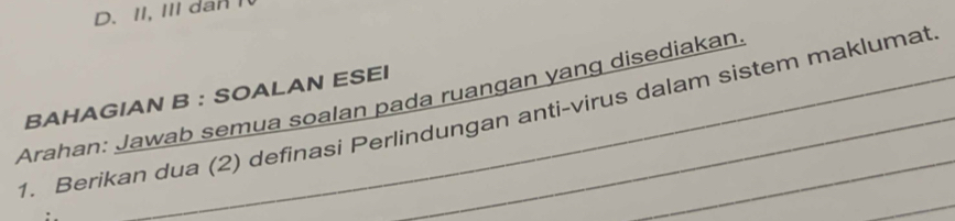 D. II, III dan I
BAHAGIAN B : SOALAN ESEI
Arahan: Jawab semua soalan pada ruangan yang disediakan
1. Berikan dua (2) definasi Perlindungan anti-virus dalam sistem maklumat
_