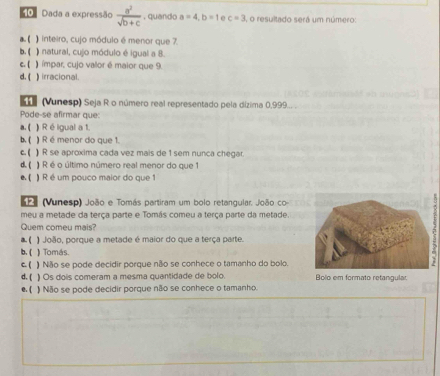 Dada a expressão  a^2/sqrt(b+c) . quando a=4, b=1 e c=3 , o resultado será um número:
a. ( ) inteiro, cujo módulo é menor que 7.
b. ( ) natural, cujo módulo é igual a 8.
c. ( ) ímpar, cujo vallor é maior que 9.
d. ( ) irracional.
(Vunesp) Seja R o número real representado pela dízima 0,999...
Pode-se afirmar que:
a. ( ) R éigual a 1.
b. ( ) R é menor do que 1.
c. ( ) R se aproxima cada vez mais de 1 sem nunca chegar.
d. ( 】R é o último número real menor do que 1
( ) R é um pouco maior do que 1
SP (Vunesp) João e Tomás partiram um bolo retangular. João co 
meu a metade da terça parte e Tomás comeu a terça parte da metade
Quem comeu mais?
a. ( João, porque a metade é maior do que a terça parte.
b. ( ) Tomás.
c. ( ) Não se pode decidir porque não se conhece o tamanho do bolo.
d. ( ) Os dois comeram a mesma quantidade de bolo. Bolo em formato retangular
e. ( ) Não se pode decidir porque não se conhece o tamanho