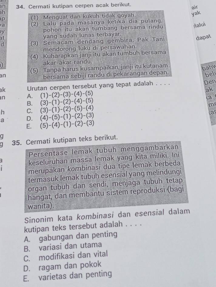 an 34. Cermati kutipan cerpen acak berikut.
air
h
p (1) Menguat dan kukuh tidak goyah.
yak
va (2) Lalu pada masanya ketika dia pulang,
y pohon itu akan tumbang bersama rindu lalui
at yang sudah lunas terbayar.
d (3) Semacam dendang gembira, Pak Tani dapat
mendorong luku di persawahan.
(4) Kuharapkan janji itu akan tumbuh bersama
1 akar-akar randu.
(5) Tanpa harus kusampaikan, janji itu kutanam
bahw
an
bersama sebiji randu di pekarangan depan.
bel
ak Urutan cerpen tersebut yang tepat adalah . . . .
Den
ak
n A. (1)-(2)-(3)-(4)-(5)
B. (3)-(1)-(2)-(4)-(5)
(a
h C. (3)-(1)-(2)-(5)-(4)
me
a D. (4)-(5)-(1)-(2)-(3)
car
E. (5)-(4)-(1)-(2)-(3)
q
a 35. Cermati kutipan teks berikut.
Persentase lemak tubuh menggambarkan
keseluruhan massa lemak yang kita miliki. Ini
merupakan kombinasi dua tipe lemak berbeda
termasuk lemak tubuh esensial yang melindungi
organ tubuh dan sendi, menjaga tubuh tetap
hangat, dan membantu sistem reproduksi (bagi
wanita).
Sinonim kata kombinasi dan esensial dalam
kutipan teks tersebut adalah . . . .
A. gabungan dan penting
B. variasi dan utama
C. modifikasi dan vital
D. ragam dan pokok
E. varietas dan penting