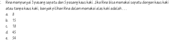 Rina mempunyai 3 pasang sepatu dan 5 pasang kaus kaki. Jika Rina bisa memakai sepatu dengan kaus kaki
atau tanpa kaus kaki, banyak pilihan Rina dalam memakai alas kaki adalah . . .
a. 8
b. 15
C. 18
d. 45
e. 54