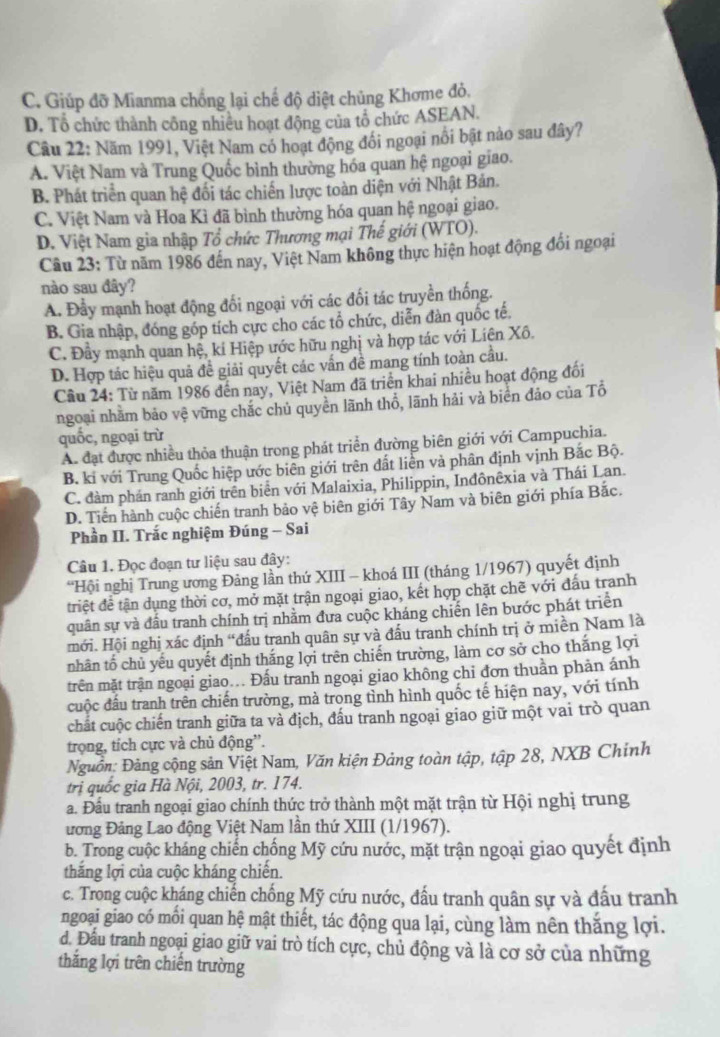 C. Giúp đỡ Mianma chồng lại chế độ diệt chủng Khơme đỏ.
D. Tổ chức thành công nhiều hoạt động của tổ chức ASEAN.
Cầu 22: Năm 1991, Việt Nam có hoạt động đổi ngoại nổi bật nào sau đây?
A. Việt Nam và Trung Quốc bình thường hóa quan hệ ngoại giao.
B. Phát triển quan hệ đối tác chiến lược toàn diện với Nhật Bản.
C. Việt Nam và Hoa Kì đã bình thường hóa quan hệ ngoại giao.
D. Việt Nam gia nhập Tổ chức Thương mại Thế giới (WTO).
Câu 23: Từ năm 1986 đến nay, Việt Nam không thực hiện hoạt động đổi ngoại
nào sau đây?
A. Đầy mạnh hoạt động đổi ngoại với các đối tác truyền thống.
B. Gia nhập, đóng góp tích cực cho các tổ chức, diễn đàn quốc tế.
C. Đầy mạnh quan hệ, ki Hiệp ước hữu nghị và hợp tác với Liên Xô.
D. Hợp tác hiệu quả đề giải quyết các vấn đề mang tính toàn cầu.
Cầu 24: Từ năm 1986 đến nay, Việt Nam đã triển khai nhiều hoạt động đối
ngoại nhằm bảo vệ vững chắc chủ quyền lãnh thổ, lãnh hải và biển đảo của Tổ
quốc, ngoại trừ
A. đạt được nhiều thỏa thuận trong phát triển đường biên giới với Campuchia.
B. ki với Trung Quốc hiệp ước biên giới trên đất liên và phân định vịnh Bắc Bộ.
C. đàm phán ranh giới trên biển với Malaixia, Philippin, Inđônêxia và Thái Lan.
D. Tiền hành cuộc chiến tranh bảo vệ biên giới Tây Nam và biên giới phía Bắc.
Phần II. Trắc nghiệm Đúng - Sai
Câu 1. Đọc đoạn tư liệu sau đây:
“Hội nghị Trung ương Đảng lần thứ XIII - khoá III (tháng 1/1967) quyết định
triệt để tận dụng thời cơ, mở mặt trận ngoại giao, kết hợp chặt chẽ với đấu tranh
quân sự và đấu tranh chính trị nhằm đưa cuộc kháng chiến lên bước phát triển
mới. Hội nghị xác định “đấu tranh quân sự và đấu tranh chính trị ở miền Nam là
nhân tổ chủ yếu quyết định thắng lợi trên chiến trường, làm cơ sở cho thắng lợi
trên mặt trận ngoại giao... Đấu tranh ngoại giao không chi đơn thuần phản ánh
cuộc đấu tranh trên chiến trường, mà trong tình hình quốc tế hiện nay, với tính
chất cuộc chiến tranh giữa ta và địch, đấu tranh ngoại giao giữ một vai trò quan
trọng, tích cực và chủ động”.
Nguồn: Đảng cộng sản Việt Nam, Văn kiện Đảng toàn tập, tập 28, NXB Chính
trị quốc gia Hà Nội, 2003, tr. 174.
a. Đầu tranh ngoại giao chính thức trở thành một mặt trận từ Hội nghị trung
ương Đảng Lao động Việt Nam lần thứ XIII (1/1967).
b. Trong cuộc kháng chiến chống Mỹ cứu nước, mặt trận ngoại giao quyết định
thắng lợi của cuộc kháng chiến.
c. Trong cuộc kháng chiến chống Mỹ cứu nước, đấu tranh quân sự và đấu tranh
ngoại giao có mối quan hệ mật thiết, tác động qua lại, cùng làm nên thắng lợi.
d. Đầu tranh ngoại giao giữ vai trò tích cực, chủ động và là cơ sở của những
thăng lợi trên chiến trường