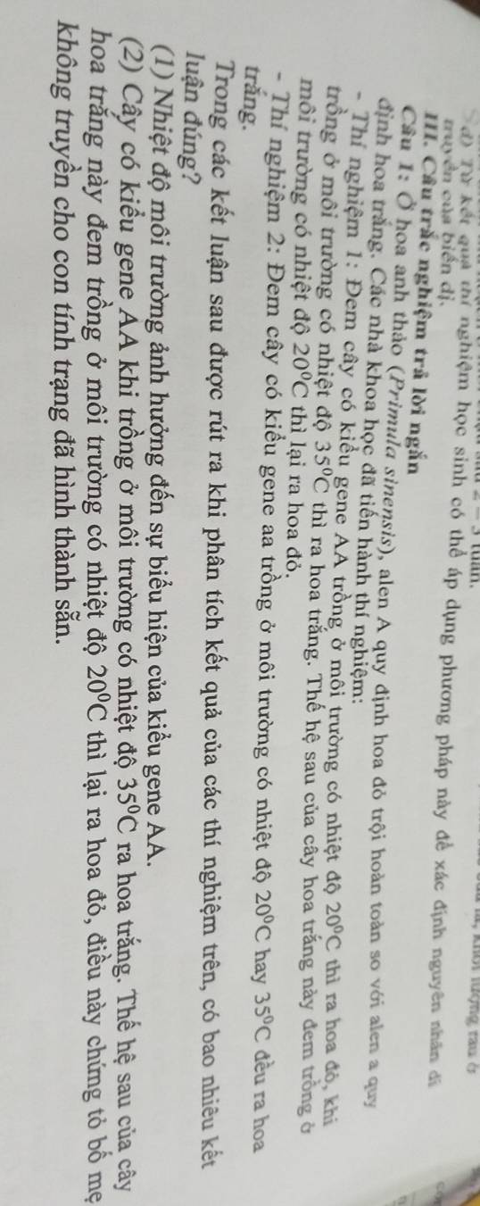 wan. 4, khổi lượng tau ở
đ) Từ kết qua thí nghiệm học sinh có thể áp dụng phương pháp này đề xác định nguyên nhân đã
truyền của biến dị.
II. Câu trắc nghiệm trả lời ngắn
Cầu 1: Ở hoa anh thảo (Primula sinensis), alen A quy định hoa đỏ trội hoàn toàn so với alen a quy
định hoa trắng. Các nhà khoa học đã tiến hành thí nghiệm:
- Thí nghiệm 1: Đem cây có kiểu gene AA trồng ở môi trường có nhiệt độ 20°C thì ra hoa đỏ, khi
trồng ở môi trường có nhiệt độ 35°C thì ra hoa trắng. Thế hệ sau của cây hoa trắng này đem trồng ở
môi trường có nhiệt độ 20°C thì lại ra hoa đỏ.
- Thí nghiệm 2: Đem cây có kiểu gene aa trồng ở môi trường có nhiệt độ 20°C hay 35°C đều ra hoạ
trắng.
Trong các kết luận sau được rút ra khi phân tích kết quả của các thí nghiệm trên, có bao nhiêu kết
luận đúng?
(1) Nhiệt độ môi trường ảnh hưởng đến sự biểu hiện của kiểu gene AA.
(2) Cây có kiểu gene AA khi trồng ở môi trường có nhiệt độ 35°C ra hoa trắng. Thể hệ sau của cây
hoa trăng này đem trồng ở môi trường có nhiệt độ 20°C thì lại ra hoa đỏ, điều này chứng tỏ bồ mẹ
không truyền cho con tính trạng đã hình thành sẵn.
