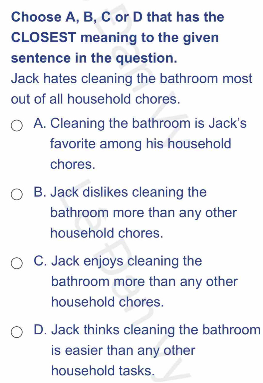 Choose A, B, C or D that has the
CLOSEST meaning to the given
sentence in the question.
Jack hates cleaning the bathroom most
out of all household chores.
A. Cleaning the bathroom is Jack's
favorite among his household
chores.
B. Jack dislikes cleaning the
bathroom more than any other
household chores.
C. Jack enjoys cleaning the
bathroom more than any other
household chores.
D. Jack thinks cleaning the bathroom
is easier than any other
household tasks.