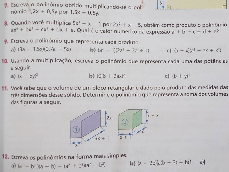 Escreva o polinômio obtido multiplicando-se o poli-
nômio 1,2x+0,5y por 1,5x-0,5y.
8. Quando você multiplica 5x^2-x-1 por 2x^2+x-5 , obtém como produto o polinômio
ax^4+bx^3+cx^2+dx+ e. Qual é o valor numérico da expressão a+b+c+d+ e?
9. Escreva o polinômio que representa cada produto.
a) (3a-1,5x)(0,7a-5x) b) (a^2-1)(2a^2-2a+1) c) (a+x)(a^2-ax+x^2)
10. Usando a multiplicação, escreva o polinômio que representa cada uma das potências
a seguir.
a) (x-5y)^2 b) (0,6+2ax)^2 c) (b+y)^3
11. Você sabe que o volume de um bloco retangular é dado pelo produto das medidas das
três dimensões desse sólido. Determine o polinômio que representa a soma dos volumes
das figuras a seguir.
12. Escreva os polinômios na forma mais simples.
a) (a^3-b^3)(a+b)-(a^2+b^2)(a^2-b^2) b) (a-2b)[a(b-3)+b(1-a)]