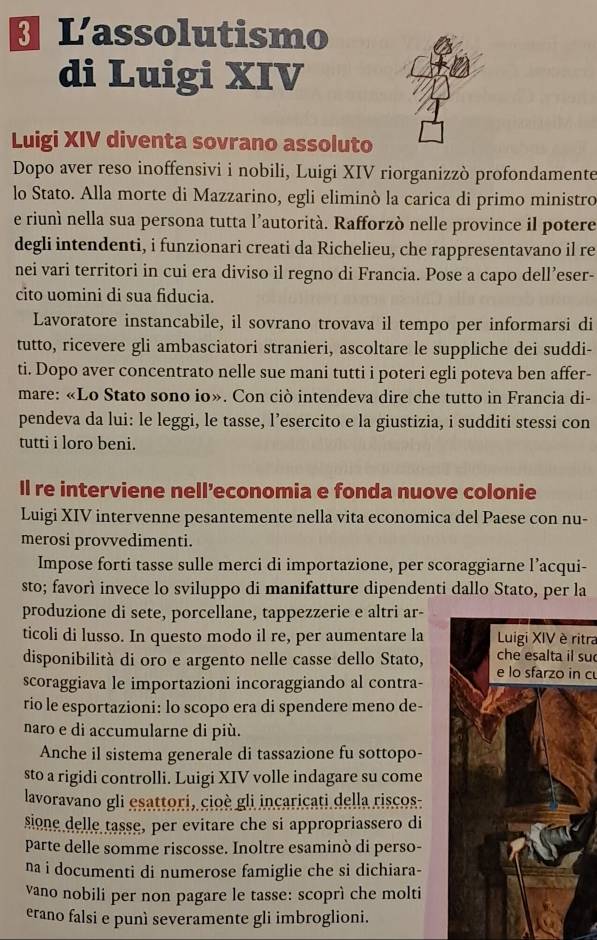 Lassolutismo
di Luigi XIV
Luigi XIV diventa sovrano assoluto
Dopo aver reso inoffensivi i nobili, Luigi XIV riorganizzò profondamente
lo Stato. Alla morte di Mazzarino, egli eliminò la carica di primo ministro
e riunì nella sua persona tutta l’autorità. Rafforzò nelle province il potere
degli intendenti, i funzionari creati da Richelieu, che rappresentavano il re
nei vari territori in cui era diviso il regno di Francia. Pose a capo dell’eser-
cito uomini di sua fiducia.
Lavoratore instancabile, il sovrano trovava il tempo per informarsi di
tutto, ricevere gli ambasciatori stranieri, ascoltare le suppliche dei suddi-
ti. Dopo aver concentrato nelle sue mani tutti i poteri egli poteva ben affer-
mare: «Lo Stato sono io». Con ciò intendeva dire che tutto in Francia di-
pendeva da lui: le leggi, le tasse, l’esercito e la giustizia, i sudditi stessi con
tutti i loro beni.
Il re interviene nell’economia e fonda nuove colonie
Luigi XIV intervenne pesantemente nella vita economica del Paese con nu-
merosi provvedimenti.
Impose forti tasse sulle merci di importazione, per scoraggiarne l’acqui-
sto; favorì invece lo sviluppo di manifatture dipendenti dallo Stato, per la
produzione di sete, porcellane, tappezzerie e altri ar-
ticoli di lusso. In questo modo il re, per aumentare la Luigi XIV è ritra
disponibilità di oro e argento nelle casse dello Stato,che esalta il su
scoraggiava le importazioni incoraggiando al contra-e lo sfarzo in c
rio le esportazioni: lo scopo era di spendere meno de-
naro e di accumularne di più.
Anche il sistema generale di tassazione fu sottopo-
sto a rigidi controlli. Luigi XIV volle indagare su come
lavoravano gli esattori, cioè gli incaricati della riscos
sione delle tasse, per evitare che si appropriassero di
parte delle somme riscosse. Inoltre esaminò di perso-
na i documenti di numerose famiglie che si dichiara-
vano nobili per non pagare le tasse: scoprì che molti
erano falsi e punì severamente gli imbroglioni.