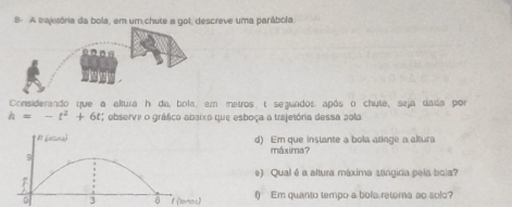 A trajetória da bola, em um chute a gol, descreve uma parábola. 
Considerando que a altura h da, bola, em metros t seguados após o chute, seja dada por
h=-t^2+6t; observe o gráfico abaixo que esboça a trajetória dessa pola 
d) Em que instante a bola atinge a altura 
máxima？ 
e) Qual é a altura máxima stingica pela bola? 
3 6 t (tnsc) () Em quanto tempo a bola retorna ao solc?