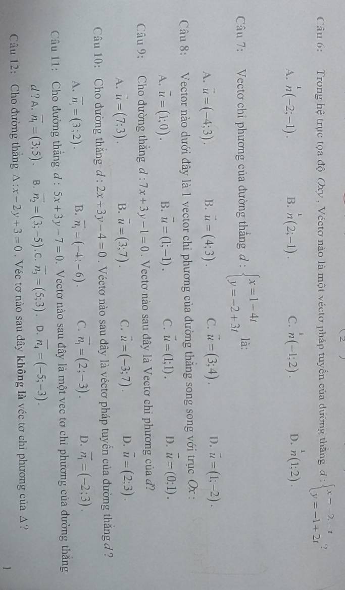 Trong hệ trục tọa độ Oxy , Véctơ nào là một véctơ pháp tuyển của đường thăng d:beginarrayl x=-2-t y=-1+2tendarray. ?
A. n(-2;-1). n(2;-1). C. n^1(-1;2). D. n(1;2).
B.
Câu 7: Vectơ chỉ phương của đường thẳng a d:beginarrayl x=1-4t y=-2+3tendarray. là:
A. vector u=(-4;3). B. vector u=(4;3). C. vector u=(3;4). D. overline u=(1;-2).
Câu 8: Vector nào dưới đây là 1 vector chỉ phương của đường thắng song song với trục Ox :
A. vector u=(1;0). vector u=(1;-1). C. vector u=(1;1). D. vector u=(0;1).
B.
Câu 9: Cho đường thăng d : 7x+3y-1=0. Vectơ nào sau đây là Vectơ chi phương của đ?
A. vector u=(7;3). B. vector u=(3;7). C. vector u=(-3;7). D. vector u=(2;3).
Câu 10: Cho đường thăng d:2x+3y-4=0. Véctơ nào sau đây là véctơ pháp tuyến của đường thắng đ ?
A. vector n_1=(3;2). B. overline n_1=(-4;-6). C. vector n_1=(2;-3). D. vector n_1=(-2;3).
Câu 11:  Cho đường thắng d: 5x+3y-7=0.  Vectơ nào sau đây là một vec tơ chỉ phương của đường thăng
d ? A. overline n_1=(3;5). B. overline n_2=(3;-5) .C overline n_3=(5;3) D. overline n_4=(-5;-3).
Câu 12: Cho đường thắng △ :x-2y+3=0 Véc tơ nào sau đây không là véc tơ chi phương của Δ?
1